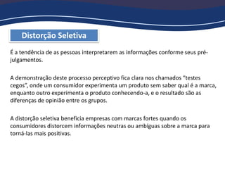 Distorção Seletiva
É a tendência de as pessoas interpretarem as informações conforme seus pré-
julgamentos.
A demonstração deste processo perceptivo fica clara nos chamados “testes
cegos”, onde um consumidor experimenta um produto sem saber qual é a marca,
enquanto outro experimenta o produto conhecendo-a, e o resultado são as
diferenças de opinião entre os grupos.
A distorção seletiva beneficia empresas com marcas fortes quando os
consumidores distorcem informações neutras ou ambíguas sobre a marca para
torná-las mais positivas.
 