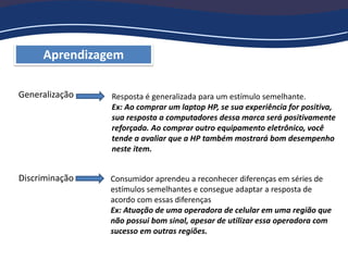 Aprendizagem
Generalização
Discriminação
Resposta é generalizada para um estímulo semelhante.
Ex: Ao comprar um laptop HP, se sua experiência for positiva,
sua resposta a computadores dessa marca será positivamente
reforçada. Ao comprar outro equipamento eletrônico, você
tende a avaliar que a HP também mostrará bom desempenho
neste item.
Consumidor aprendeu a reconhecer diferenças em séries de
estímulos semelhantes e consegue adaptar a resposta de
acordo com essas diferenças
Ex: Atuação de uma operadora de celular em uma região que
não possui bom sinal, apesar de utilizar essa operadora com
sucesso em outras regiões.
 