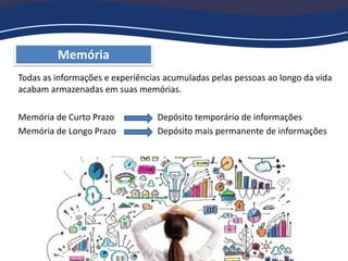 Memória
Todas as informações e experiências acumuladas pelas pessoas ao longo da vida
acabam armazenadas em suas memórias.
Memória de Curto Prazo Depósito temporário de informações
Memória de Longo Prazo Depósito mais permanente de informações
 