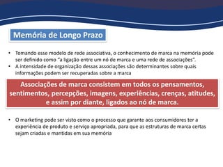 Memória de Longo Prazo
• Tomando esse modelo de rede associativa, o conhecimento de marca na memória pode
ser definido como “a ligação entre um nó de marca e uma rede de associações”.
• A intensidade de organização dessas associações são determinantes sobre quais
informações podem ser recuperadas sobre a marca
• O marketing pode ser visto como o processo que garante aos consumidores ter a
experiência de produto e serviço apropriada, para que as estruturas de marca certas
sejam criadas e mantidas em sua memória
Associações de marca consistem em todos os pensamentos,
sentimentos, percepções, imagens, experiências, crenças, atitudes,
e assim por diante, ligados ao nó de marca.
 