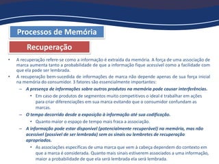 Processos de Memória
Recuperação
• A recuperação refere-se como a informação é extraída da memória. A força de uma associação de
marca aumenta tanto a probabilidade de que a informação fique acessível como a facilidade com
que ela pode ser lembrada.
• A recuperação bem-sucedida de informações de marca não depende apenas de sua força inicial
na memória do consumidor. 3 fatores são essencialmente importantes:
– A presença de informações sobre outros produtos na memória pode causar interferências.
• Em caso de produtos de segmentos muito competitivos o ideal é trabalhar em ações
para criar diferenciações em sua marca evitando que o consumidor confundam as
marcas.
– O tempo decorrido desde a exposição à informação até sua codificação.
• Quanto maior o espaço de tempo mais fraca a associação.
– A informação pode estar disponível (potencialmente recuperável) na memória, mas não
acessível (possível de ser lembrada) sem os sinais ou lembretes de recuperação
apropriados.
• As associações específicas de uma marca que vem à cabeça dependem do contexto em
que a marca é considerada. Quanto mais sinais estiverem associados a uma informação,
maior a probabilidade de que ela será lembrada ela será lembrada.
 