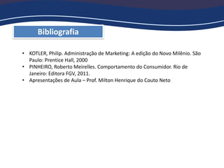 Bibliografia
• KOTLER, Philip. Administração de Marketing: A edição do Novo Milênio. São
Paulo: Prentice Hall, 2000
• PINHEIRO, Roberto Meirelles. Comportamento do Consumidor. Rio de
Janeiro: Editora FGV, 2011.
• Apresentações de Aula – Prof. Milton Henrique do Couto Neto
 