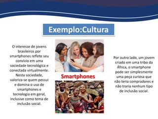 Exemplo:Cultura
Smartphones
O interesse de jovens
brasileiros por
smartphones reflete seu
convívio em uma
sociedade tecnológica e
conectada virtualmente.
Nesta sociedade,
valoriza-se quem possui
e domina o uso de
smartphones e
tecnologia em geral,
inclusive como tema de
inclusão social.
Por outro lado, um jovem
criado em uma tribo da
África, o smartphone
pode ser simplesmente
uma peça curiosa que
não teria compradores e
não traria nenhum tipo
de inclusão social.
 