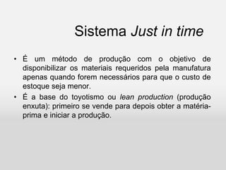 Sistema Just in time
• É um método de produção com o objetivo de
disponibilizar os materiais requeridos pela manufatura
apenas quando forem necessários para que o custo de
estoque seja menor.
• É a base do toyotismo ou lean production (produção
enxuta): primeiro se vende para depois obter a matéria-
prima e iniciar a produção.
 