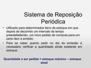 Sistema de Reposição
Periódica
• Utilizado para determinados itens de estoque em que
depois de decorrido um intervalo de tempo
preestabelecido, um novo pedido de compras para um
certo item é emitido;
• Para se saber quanto pedir no dia da emissão é
necessário verificar a quantidade ainda existente em
estoque.
Quantidade a ser pedida = estoque máximo – estoque
atual
 