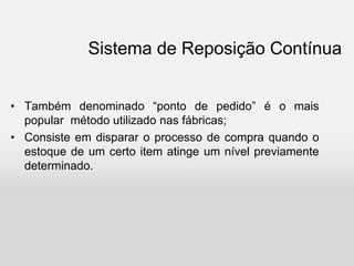 Sistema de Reposição Contínua
• Também denominado “ponto de pedido” é o mais
popular método utilizado nas fábricas;
• Consiste em disparar o processo de compra quando o
estoque de um certo item atinge um nível previamente
determinado.
 