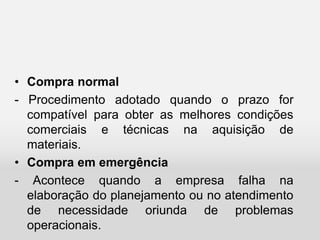 • Compra normal
- Procedimento adotado quando o prazo for
compatível para obter as melhores condições
comerciais e técnicas na aquisição de
materiais.
• Compra em emergência
- Acontece quando a empresa falha na
elaboração do planejamento ou no atendimento
de necessidade oriunda de problemas
operacionais.
 