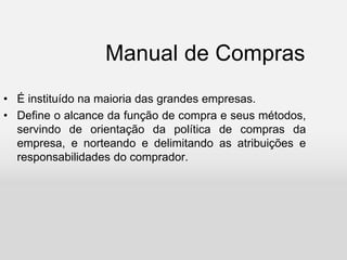 Manual de Compras
• É instituído na maioria das grandes empresas.
• Define o alcance da função de compra e seus métodos,
servindo de orientação da política de compras da
empresa, e norteando e delimitando as atribuições e
responsabilidades do comprador.
 
