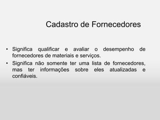 Cadastro de Fornecedores
• Significa qualificar e avaliar o desempenho de
fornecedores de materiais e serviços.
• Significa não somente ter uma lista de fornecedores,
mas ter informações sobre eles atualizadas e
confiáveis.
 