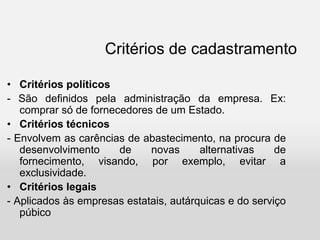 Critérios de cadastramento
• Critérios políticos
- São definidos pela administração da empresa. Ex:
comprar só de fornecedores de um Estado.
• Critérios técnicos
- Envolvem as carências de abastecimento, na procura de
desenvolvimento de novas alternativas de
fornecimento, visando, por exemplo, evitar a
exclusividade.
• Critérios legais
- Aplicados às empresas estatais, autárquicas e do serviço
púbico
 