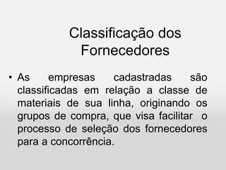 Classificação dos
Fornecedores
• As empresas cadastradas são
classificadas em relação a classe de
materiais de sua linha, originando os
grupos de compra, que visa facilitar o
processo de seleção dos fornecedores
para a concorrência.
 