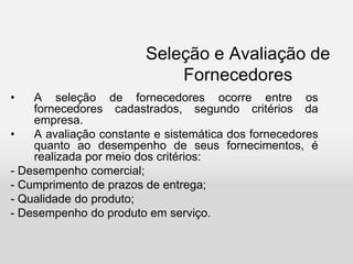 Seleção e Avaliação de
Fornecedores
• A seleção de fornecedores ocorre entre os
fornecedores cadastrados, segundo critérios da
empresa.
• A avaliação constante e sistemática dos fornecedores
quanto ao desempenho de seus fornecimentos, é
realizada por meio dos critérios:
- Desempenho comercial;
- Cumprimento de prazos de entrega;
- Qualidade do produto;
- Desempenho do produto em serviço.
 