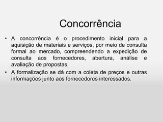 Concorrência
• A concorrência é o procedimento inicial para a
aquisição de materiais e serviços, por meio de consulta
formal ao mercado, compreendendo a expedição de
consulta aos fornecedores, abertura, análise e
avaliação de propostas.
• A formalização se dá com a coleta de preços e outras
informações junto aos fornecedores interessados.
 