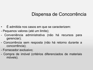 Dispensa de Concorrência
• É admitida nos casos em que se caracterizem:
- Pequenos valores (até um limite);
- Conveniência administrativa (não há recursos para
gerenciar);
- Concorrência sem resposta (não há retorno durante a
concorrência);
- Fornecedor exclusivo;
- Compra de imóvel (critérios diferenciados de materiais
móveis).
 