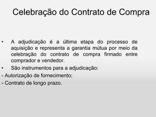 Celebração do Contrato de Compra
• A adjudicação é a última etapa do processo de
aquisição e representa a garantia mútua por meio da
celebração do contrato de compra firmado entre
comprador e vendedor.
• São instrumentos para a adjudicação:
- Autorização de fornecimento;
- Contrato de longo prazo.
 