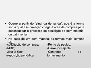 • Ocorre a partir do “sinal da demanda”, que é a forma
sob a qual a informação chega à área de compras para
desencadear o processo de aquisição do bem material
ou patrimonial.
• No caso de um bem material as formas mais comuns
são:
-Ponto de pedido;
-Caixeiro-viajante;
-Contratos de
fornecimento.
-solicitação de compras;
-MRP;
-Just in time;
-reposição periódica.
 