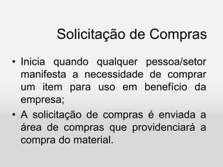 Solicitação de Compras
• Inicia quando qualquer pessoa/setor
manifesta a necessidade de comprar
um item para uso em benefício da
empresa;
• A solicitação de compras é enviada a
área de compras que providenciará a
compra do material.
 