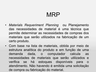 MRP
• Materials Requeriment Planning ou Planejamento
das necessidades de material é uma técnica que
permite determinar as necessidades de compras dos
materiais que serão utilizados na fabricação de um
certo produto.
• Com base na lista de materiais, obtida por meio de
estrutura analítica do produto e em função de uma
demanda dada, o computador calcula as
necessidades de materiais que serão utilizados e
verifica se há estoques disponíveis para o
atendimento. Não havendo é emitida uma solicitação
de compra ou fabricação do material.
 