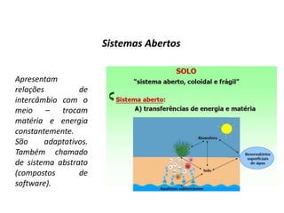 Sistemas Abertos


Apresentam
relações         de
intercâmbio com o
meio – trocam
matéria e energia
constantemente.
São     adaptativos.
Também chamado
de sistema abstrato
(compostos       de
software).
 