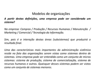 Modelos de organizações
A partir destas definições, uma empresa pode ser considerada um
sistema?

Na empresa: Compras / Produção / Recursos Humanos / Manutenção /
Marketing / Comercial / Tecnologia da Informação.

Sim, pois é a interação destas áreas (subsistemas) que produzirá o
resultado final.

Uma das características mais importantes da administração sistêmica
reside no fato das organizações serem vistas como sistemas dentro de
sistemas. Uma empresa pode ser entendida como um conjunto de micros
sistemas: sistema de produção, sistema de comercialização, sistema de
recursos humanos e outros. Quaisquer desses sistemas podem ser vistos
como um conjunto de sistemas menores.
 