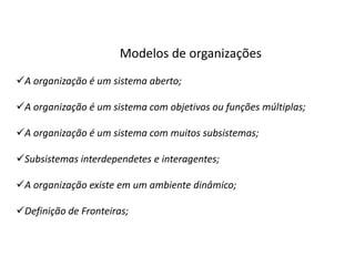 Modelos de organizações
A organização é um sistema aberto;

A organização é um sistema com objetivos ou funções múltiplas;

A organização é um sistema com muitos subsistemas;

Subsistemas interdependetes e interagentes;

A organização existe em um ambiente dinâmico;

Definição de Fronteiras;
 