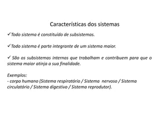 Características dos sistemas
Todo sistema é constituído de subsistemas.

Todo sistema é parte integrante de um sistema maior.

 São os subsistemas internos que trabalham e contribuem para que o
sistema maior atinja a sua finalidade.

Exemplos:
- corpo humano (Sistema respiratório / Sistema nervoso / Sistema
circulatório / Sistema digestivo / Sistema reprodutor).
 