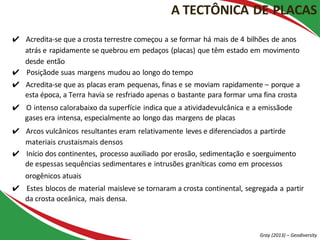 ✔ Acredita-se que a crosta terrestre começou a se formar há mais de 4 bilhões de anos
atrás e rapidamente se quebrou em pedaços (placas) que têm estado em movimento
desde então
✔ Posiçãode suas margens mudou ao longo do tempo
✔ Acredita-se que as placas eram pequenas, finas e se moviam rapidamente – porque a
esta época, a Terra havia se resfriado apenas o bastante para formar uma fina crosta
✔ O intenso calorabaixo da superfície indica que a atividadevulcânica e a emissãode
gases era intensa, especialmente ao longo das margens de placas
✔ Arcos vulcânicos resultantes eram relativamente leves e diferenciados a partirde
materiais crustaismais densos
✔ Início dos continentes, processo auxiliado por erosão, sedimentação e soerguimento
de espessas sequências sedimentares e intrusões graníticas como em processos
orogênicos atuais
✔ Estes blocos de material maisleve se tornaram a crosta continental, segregada a partir
da crosta oceânica, mais densa.
A TECTÔNICA DE PLACAS
Gray (2013) – Geodiversity
 