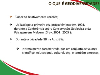 O QUE É GEODIVERSIDADE?
❖ Conceito relativamente recente;
❖ Utilizadopela primeira vez provavelmente em 1993,
durante a Conferência sobre Conservação Geológica e da
Paisagem em Malvern (Gray, 2004 , 2005 );
❖ Durante a décadade 90 na Austrália;
❖ Normalmente caracterizada por um conjunto de valores –
científico, educacional, cultural, etc., e também ameaças.
 
