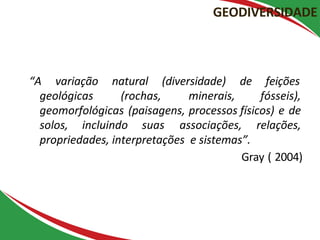 “A variação natural (diversidade) de feições
geológicas (rochas, minerais, fósseis),
geomorfológicas (paisagens, processos físicos) e de
solos, incluindo suas associações, relações,
propriedades, interpretações e sistemas”.
Gray ( 2004)
GEODIVERSIDADE
 