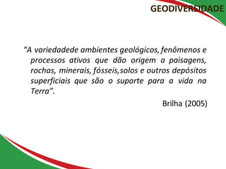 “A variedadede ambientes geológicos,fenômenos e
processos ativos que dão origem a paisagens,
rochas, minerais, fósseis,solos e outros depósitos
superficiais que são o suporte para a vida na
Terra”.
Brilha (2005)
GEODIVERSIDADE
 