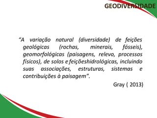 “A variação natural (diversidade) de feições
geológicas (rochas, minerais, fósseis),
geomorfológicas (paisagens, relevo, processos
físicos), de solos e feiçõeshidrológicas, incluindo
suas associações, estruturas, sistemas e
contribuições à paisagem”.
Gray ( 2013)
GEODIVERSIDADE
 