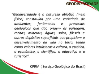 GEODIVERSIDADE
“Geodiversidade é a natureza abiótica (meio
físico) constituída por uma variedade de
ambientes, fenômenos e processos
geológicos que dão origem às paisagens,
rochas, minerais, águas, solos, fósseis e
outros depósitos superficiais que propiciam o
desenvolvimento da vida na terra, tendo
como valores intrínsecos a cultura, o estético,
o econômico, o científico, o educativo e o
turístico”.
CPRM ( Serviço Geológico do Brasil)
 