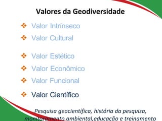 ❖ Valor Intrínseco
❖ Valor Cultural
❖ Valor Estético
❖ Valor Econômico
❖ Valor Funcional
❖ Valor Cientíﬁco
Pesquisa geocientífica, história da pesquisa,
monitoramento ambiental,educação e treinamento
Valores da Geodiversidade
 