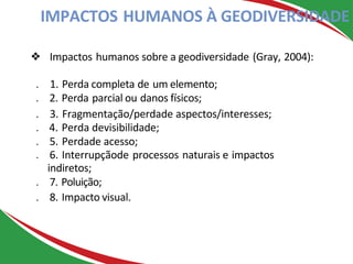 ❖ Impactos humanos sobre a geodiversidade (Gray, 2004):
. 1. Perda completa de um elemento;
. 2. Perda parcial ou danos físicos;
. 3. Fragmentação/perdade aspectos/interesses;
. 4. Perda devisibilidade;
. 5. Perdade acesso;
. 6. Interrupçãode processos naturais e impactos
indiretos;
. 7. Poluição;
. 8. Impacto visual.
IMPACTOS HUMANOS À GEODIVERSIDADE
 