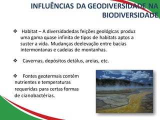 INFLUÊNCIAS DA GEODIVERSIDADE NA
BIODIVERSIDADE
❖ Habitat – A diversidadedas feições geológicas produz
uma gama quase infinita de tipos de habitats aptos a
suster a vida. Mudanças deelevação entre bacias
intermontanas e cadeias de montanhas.
❖ Cavernas, depósitos detálus, areias, etc.
❖ Fontes geotermais contêm
nutrientes e temperaturas
requeridas para certas formas
de cianobactérias.
 