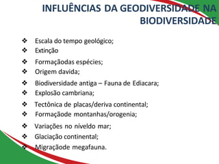 INFLUÊNCIAS DA GEODIVERSIDADE NA
BIODIVERSIDADE
❖ Escala do tempo geológico;
❖ Extinção
❖ Formaçãodas espécies;
❖ Origem davida;
❖ Biodiversidade antiga – Fauna de Ediacara;
❖ Explosão cambriana;
❖ Tectônica de placas/deriva continental;
❖ Formaçãode montanhas/orogenia;
❖ Variações no níveldo mar;
❖ Glaciação continental;
❖ Migraçãode megafauna.
 