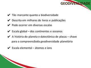 ✔ Tão marcante quanto a biodiversidade
✔ Descrita em milhares de livros e publicações
✔ Pode ocorrer em diversas escalas
✔ Escala global – dos continentes e oceanos
✔ A história do planeta e datectônica de placas – chave
para a compreensãoda geodiversidade planetária
✔ Escala elemental – átomos e íons
GEODIVERSIDADE
Gray (2013) – Geodiversity
 