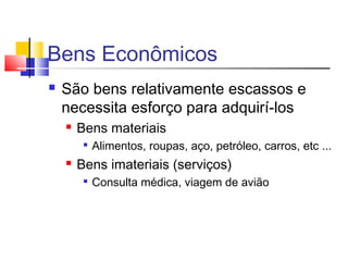 Bens Econômicos
 São bens relativamente escassos e
necessita esforço para adquirí-los
 Bens materiais

Alimentos, roupas, aço, petróleo, carros, etc ...
 Bens imateriais (serviços)

Consulta médica, viagem de avião
 