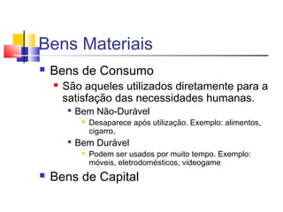 Bens Materiais
 Bens de Consumo
 São aqueles utilizados diretamente para a
satisfação das necessidades humanas.

Bem Não-Durável
 Desaparece após utilização. Exemplo: alimentos,
cigarro,

Bem Durável
 Podem ser usados por muito tempo. Exemplo:
móveis, eletrodomésticos, videogame
 Bens de Capital
 