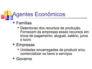 Agentes Econômicos
 Famílias
 Detentoras dos recursos de produção.
Fornecem às empresas esses recursos em
troca de pagamento: aluguel, salário, juros
e lucro
 Empresas
 Unidades encarregadas de produzir e/ou
comercializar os bens e serviços
 Governo
 