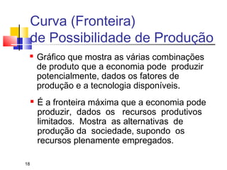 18
 Gráfico que mostra as várias combinações
de produto que a economia pode produzir
potencialmente, dados os fatores de
produção e a tecnologia disponíveis.
 É a fronteira máxima que a economia pode
produzir, dados os recursos produtivos
limitados. Mostra as alternativas de
produção da sociedade, supondo os
recursos plenamente empregados.
Curva (Fronteira)
de Possibilidade de Produção
 