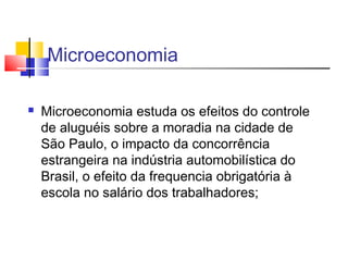 Microeconomia
 Microeconomia estuda os efeitos do controle
de aluguéis sobre a moradia na cidade de
São Paulo, o impacto da concorrência
estrangeira na indústria automobilística do
Brasil, o efeito da frequencia obrigatória à
escola no salário dos trabalhadores;
 