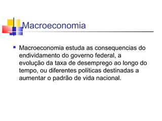 Macroeconomia
 Macroeconomia estuda as consequencias do
endividamento do governo federal, a
evolução da taxa de desemprego ao longo do
tempo, ou diferentes políticas destinadas a
aumentar o padrão de vida nacional.
 