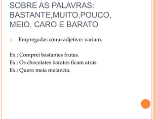 SOBRE AS PALAVRAS:
BASTANTE,MUITO,POUCO,
MEIO, CARO E BARATO
A.   Empregadas como adjetivo: variam.

Ex.: Comprei bastantes frutas.
Ex.: Os chocolates baratos ficam atrás.
Ex.: Quero meia melancia.
 