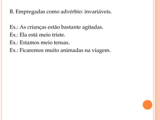 B. Empregadas como advérbio: invariáveis.

Ex.: As crianças estão bastante agitadas.
Ex.: Ela está meio triste.
Ex.: Estamos meio tensas.
Ex.: Ficaremos muito animadas na viagem.
 