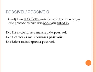 POSSÍVEL/ POSSÍVEIS
 O adjetivo POSSÍVEL varia de acordo com o artigo
 que precede as palavras MAIS ou MENOS.

Ex.: Fiz as compras o mais rápido possível.
Ex.: Ficamos as mais nervosas possíveis.
Ex.: Fale o mais depressa possível.
 