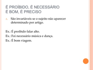 É PROÍBIDO, É NECESSÁRIO
É BOM, É PRECISO
A.   São invariáveis se o sujeito não aparecer
     determinado por artigo.

Ex.: É proibido falar alto.
Ex.: Foi necessário música e dança.
Ex.: É bom viagem.
 