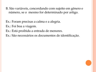 B. São variáveis, concordando com sujeito em gênero e
  número, se o mesmo for determinado por artigo.

Ex.: Foram precisas a calma e a alegria.
Ex.: Foi boa a viagem.
Ex.: Está proibida a entrada de menores.
Ex.: São necessários os documentos de identificação.
 