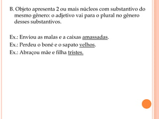 B. Objeto apresenta 2 ou mais núcleos com substantivo do
  mesmo gênero: o adjetivo vai para o plural no gênero
  desses substantivos.

Ex.: Enviou as malas e a caixas amassadas.
Ex.: Perdeu o boné e o sapato velhos.
Ex.: Abraçou mãe e filha tristes.
 