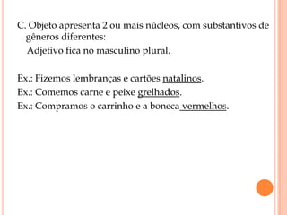 C. Objeto apresenta 2 ou mais núcleos, com substantivos de
  gêneros diferentes:
  Adjetivo fica no masculino plural.

Ex.: Fizemos lembranças e cartões natalinos.
Ex.: Comemos carne e peixe grelhados.
Ex.: Compramos o carrinho e a boneca vermelhos.
 